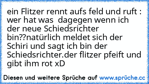 ein Flitzer rennt aufs feld und ruft : wer hat was  dagegen wenn ich der neue Schiedsrichter bin??
natürlich meldet sich der Schiri und sagt ich bin der Schiedsrichter.
der flitzer pfeift und gibt ihm rot 
xD