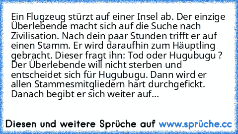 Ein Flugzeug stürzt auf einer Insel ab. Der einzige Überlebende macht sich auf die Suche nach Zivilisation. Nach dein paar Stunden trifft er auf einen Stamm. Er wird daraufhin zum Häuptling gebracht. Dieser fragt ihn: Tod oder Hugubugu ? Der Überlebende will nicht sterben und entscheidet sich für Hugubugu. Dann wird er allen Stammesmitgliedern hart durchgefickt. Danach begibt er sich weiter auf...