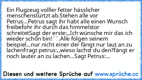 Ein Flugzeug volller fetter hässlicher menschen
stürtzt ab.
Stehen alle vor Petrus...
Petrus sagt ihr habt alle einen Wunsch frei
befohr ihr durch das himmelstor schreitet
Sagt der erste:,,Ich wünsche mir das ich wieder schön bin!``.
Alle folgen seinem beispiel...
nur nicht einer der fängt nur laut an zu lachen
Fragt petrus:,,wieso lachst du den?´´
fängt er noch lauter an zu lachen...
Sagt Petr...