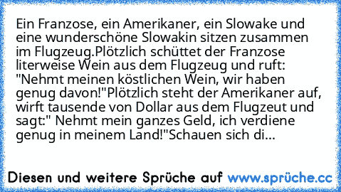 Ein Franzose, ein Amerikaner, ein Slowake und eine wunderschöne Slowakin sitzen zusammen im Flugzeug.
Plötzlich schüttet der Franzose literweise Wein aus dem Flugzeug und ruft: "Nehmt meinen köstlichen Wein, wir haben genug davon!"
Plötzlich steht der Amerikaner auf, wirft tausende von Dollar aus dem Flugzeut und sagt:" Nehmt mein ganzes Geld, ich verdiene genug in meinem Land!"
Schauen sich die w...