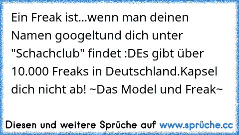 Ein Freak ist...
wenn man deinen Namen googelt
und dich unter "Schachclub" findet :D
Es gibt über 10.000 Freaks in Deutschland.
Kapsel dich nicht ab! ~Das Model und Freak~