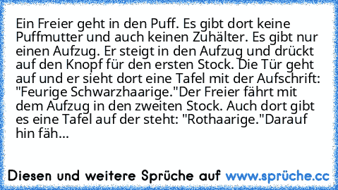 Ein Freier geht in den Puff. Es gibt dort keine Puffmutter und auch keinen Zuhälter. Es gibt nur einen Aufzug. Er steigt in den Aufzug und drückt auf den Knopf für den ersten Stock. Die Tür geht auf und er sieht dort eine Tafel mit der Aufschrift: "Feurige Schwarzhaarige."
Der Freier fährt mit dem Aufzug in den zweiten Stock. Auch dort gibt es eine Tafel auf der steht: "Rothaarige."
Darauf hin ...