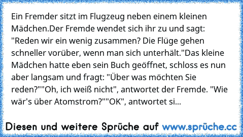 Ein Fremder sitzt im Flugzeug neben einem kleinen Mädchen.
Der Fremde wendet sich ihr zu und sagt: "Reden wir ein wenig zusammen? Die Flüge gehen schneller vorüber, wenn man sich unterhält."
Das kleine Mädchen hatte eben sein Buch geöffnet, schloss es nun aber langsam und fragt: "Über was möchten Sie reden?"
"Oh, ich weiß nicht", antwortet der Fremde. "Wie wär's über Atomstrom?"
"OK", antwortet...