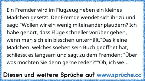 Ein Fremder wird im Flugzeug neben ein kleines Mädchen gesetzt. Der Fremde wendet sich ihr zu und sagt: "Wollen wir ein wenig miteinander plaudern? Ich habe gehört, dass Flüge schneller vorüber gehen, wenn man sich ein bisschen unterhält."
Das kleine Mädchen, welches soeben sein Buch geöffnet hat, schliesst es langsam und sagt zu dem Fremden: "Über was möchten Sie denn gerne reden?"
"Oh, ich we...