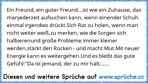 Ein Freund, ein guter Freund...
ist wie ein Zuhause, das man
jederzeit aufsuchen kann, wenn einen
der Schuh einmal irgendwo drückt.
Sich Rat zu holen, wenn man nicht weiter weiß,
zu merken, wie die Sorgen sich halbieren
und große Probleme immer kleiner werden,
stärkt den Rücken - und macht Mut.
Mit neuer Energie kann es weitergehen.
Und es bleibt das gute Gefühl:
"Da ist jemand, der zu mir hält...