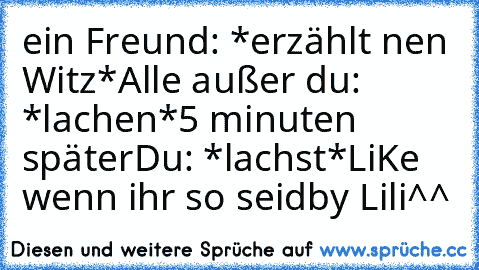 ein Freund: *erzählt nen Witz*
Alle außer du: *lachen*
5 minuten später
Du: *lachst*
LiKe wenn ihr so seid
by Lili^^