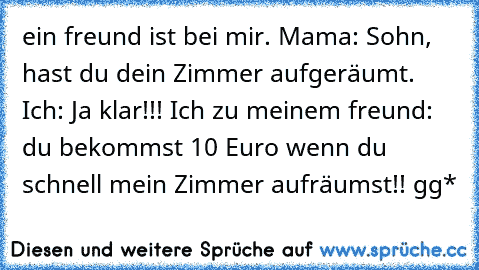 ein freund ist bei mir. Mama: Sohn, hast du dein Zimmer aufgeräumt. Ich: Ja klar!!! Ich zu meinem freund: du bekommst 10 Euro wenn du schnell mein Zimmer aufräumst!! gg*