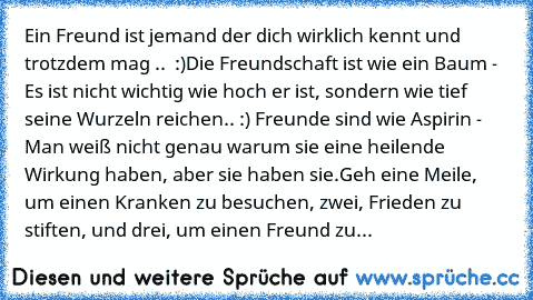 Ein Freund ist jemand der dich wirklich kennt und trotzdem mag .. ♥♥ :)
Die Freundschaft ist wie ein Baum - Es ist nicht wichtig wie hoch er ist, sondern wie tief seine Wurzeln reichen.. :) ♥♥
Freunde sind wie Aspirin - Man weiß nicht genau warum sie eine heilende Wirkung haben, aber sie haben sie.
Geh eine Meile, um einen Kranken zu besuchen, zwei, Frieden zu stiften, und drei, um einen Freund...