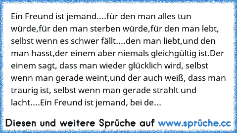 Ein Freund ist jemand....
für den man alles tun würde,
für den man sterben würde,
für den man lebt, selbst wenn es schwer fällt....
den man liebt,
und den man hasst,
der einem aber niemals gleichgültig ist.
Der einem sagt, dass man wieder glücklich wird, selbst wenn man gerade weint,
und der auch weiß, dass man traurig ist, selbst wenn man gerade strahlt und lacht....
Ein Freund ist jemand, bei...