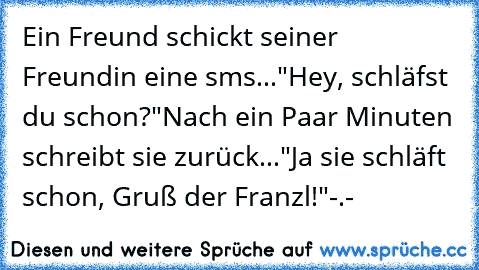 Ein Freund schickt seiner Freundin eine sms...
"Hey, schläfst du schon?"
Nach ein Paar Minuten schreibt sie zurück...
"Ja sie schläft schon, Gruß der Franzl!"
-.-