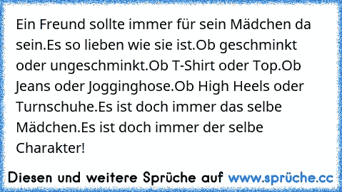 Ein Freund sollte immer für sein Mädchen da sein.
Es so lieben wie sie ist.
Ob geschminkt oder ungeschminkt.
Ob T-Shirt oder Top.
Ob Jeans oder Jogginghose.
Ob High Heels oder Turnschuhe.
Es ist doch immer das selbe Mädchen.
Es ist doch immer der selbe Charakter!