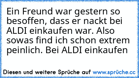 Ein Freund war gestern so besoffen, dass er nackt bei ALDI einkaufen war. Also sowas find ich schon extrem peinlich. Bei ALDI einkaufen