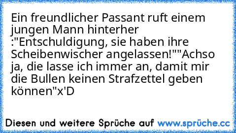 Ein freundlicher Passant ruft einem jungen Mann hinterher :
"Entschuldigung, sie haben ihre Scheibenwischer angelassen!"
"Achso ja, die lasse ich immer an, damit mir die Bullen keinen Strafzettel geben können"
x'D