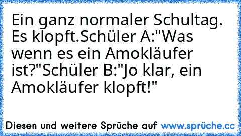 Ein ganz normaler Schultag. Es klopft.
Schüler A:"Was wenn es ein Amokläufer ist?"
Schüler B:"Jo klar, ein Amokläufer klopft!"