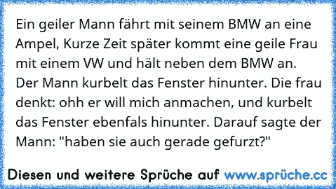 Ein geiler Mann fährt mit seinem BMW an eine Ampel, Kurze Zeit später kommt eine geile Frau mit einem VW und hält neben dem BMW an. Der Mann kurbelt das Fenster hinunter. Die frau denkt: ohh er will mich anmachen, und kurbelt das Fenster ebenfals hinunter. Darauf sagte der Mann: "haben sie auch gerade gefurzt?"