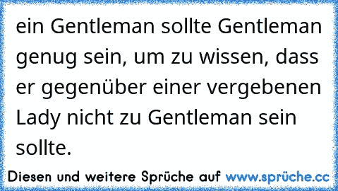 ein Gentleman sollte Gentleman genug sein, um zu wissen, dass er gegenüber einer vergebenen Lady nicht zu Gentleman sein sollte. ♥