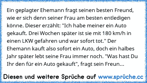 Ein geplagter Ehemann fragt seinen besten Freund, wie er sich denn seiner Frau am besten entledigen könne. Dieser erzählt: "Ich habe meiner ein Auto gekauft. Drei Wochen später ist sie mit 180 km/h in einen LKW gefahren und war sofort tot." Der Ehemann kauft also sofort ein Auto, doch ein halbes Jahr später lebt seine Frau immer noch. "Was hast Du Ihr den für ein Auto gekauft", fragt sein Freun...