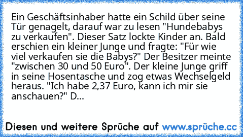 Ein Geschäftsinhaber hatte ein Schild über seine Tür genagelt, darauf war zu lesen "Hundebabys zu verkaufen". Dieser Satz lockte Kinder an. Bald erschien ein kleiner Junge und fragte: "Für wie viel verkaufen sie die Babys?" Der Besitzer meinte "zwischen 30 und 50 Euro". Der kleine Junge griff in seine Hosentasche und zog etwas Wechselgeld heraus. "Ich habe 2,37 Euro, kann ich mir sie anschauen?...