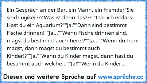 Ein Gespräch an der Bar, ein Mann, ein Fremder
"Sie sind Logiker??? Was ist denn das???"
"O.k. ich erklärs: Hast du ein Aquarium?"
"Ja."
"Dann sind bestimmt Fische drinnen!"
"Ja..."
"Wenn Fische drinnen sind, magst du bestimmt auch Tiere!?"
"Ja..."
"Wenn du Tiere magst, dann magst du bestimmt auch Kinder!?"
"Ja."
"Wenn du Kinder magst, dann hast du bestimmt auch welche..."
"Ja!"
"Wenn du Kinder...