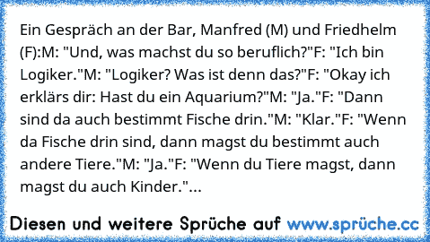 Ein Gespräch an der Bar, Manfred (M) und Friedhelm (F):
M: "Und, was machst du so beruflich?"
F: "Ich bin Logiker."
M: "Logiker? Was ist denn das?"
F: "Okay ich erklärs dir: Hast du ein Aquarium?"
M: "Ja."
F: "Dann sind da auch bestimmt Fische drin."
M: "Klar."
F: "Wenn da Fische drin sind, dann magst du bestimmt auch andere Tiere."
M: "Ja."
F: "Wenn du Tiere magst, dann magst du auch Kinder."
...