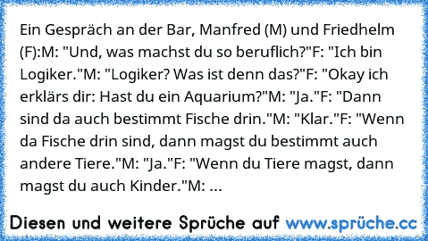 Ein Gespräch an der Bar, Manfred (M) und Friedhelm (F):
M: "Und, was machst du so beruflich?"
F: "Ich bin Logiker."
M: "Logiker? Was ist denn das?"
F: "Okay ich erklärs dir: Hast du ein Aquarium?"
M: "Ja."
F: "Dann sind da auch bestimmt Fische drin."
M: "Klar."
F: "Wenn da Fische drin sind, dann magst du bestimmt auch andere Tiere."
M: "Ja."
F: "Wenn du Tiere magst, dann magst du auch Kinder."
...