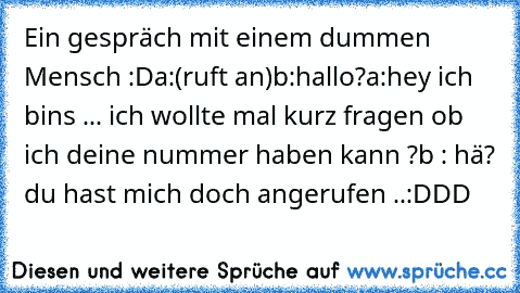 Ein gespräch mit einem dummen Mensch :D
a:(ruft an)
b:hallo?
a:hey ich bins ... ich wollte mal kurz fragen ob ich deine nummer haben kann ?
b : hä? du hast mich doch angerufen ..
:DDD