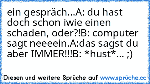 ein gespräch...
A: du hast doch schon iwie einen schaden, oder?!
B: computer sagt neeeein.
A:das sagst du aber IMMER!!!
B: *hust*
... ;)