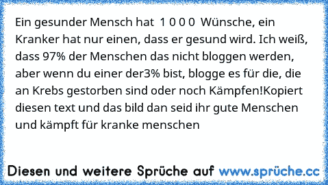 Ein gesunder Mensch hat  1 0 0 0  Wünsche, ein Kranker hat nur einen, dass er gesund wird. Ich weiß, dass 97% der Menschen das nicht bloggen werden, aber wenn du einer der3% bist, blogge es für die, die an Krebs gestorben sind oder noch Kämpfen!
Kopiert diesen text und das bild dan seid ihr gute Menschen und kämpft für kranke menschen