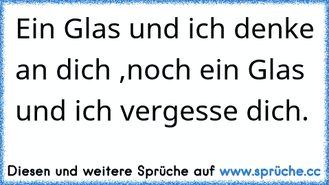 Ein Glas und ich denke an dich ,noch ein Glas und ich vergesse dich.