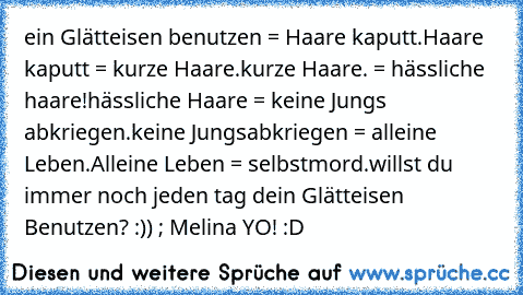 ein Glätteisen benutzen = Haare kaputt.
Haare kaputt = kurze Haare.
kurze Haare. = hässliche haare!
hässliche Haare = keine Jungs abkriegen.
keine Jungsabkriegen = alleine Leben.
Alleine Leben = selbstmord.
willst du immer noch jeden tag dein Glätteisen Benutzen? :)) ; Melina YO! :D