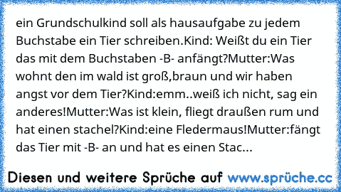 ein Grundschulkind soll als hausaufgabe zu jedem Buchstabe ein Tier schreiben.
Kind: Weißt du ein Tier das mit dem Buchstaben -B- anfängt?
Mutter:Was wohnt den im wald ist groß,braun und wir haben angst vor dem Tier?
Kind:emm..weiß ich nicht, sag ein anderes!
Mutter:Was ist klein, fliegt draußen rum und hat einen stachel?
Kind:eine Fledermaus!
Mutter:fängt das Tier mit -B- an und hat es einen S...