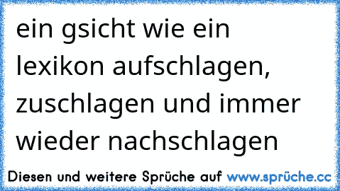 ein gsicht wie ein lexikon aufschlagen, zuschlagen und immer wieder nachschlagen