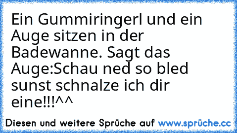 Ein Gummiringerl und ein Auge sitzen in der Badewanne. Sagt das Auge:Schau ned so bled sunst schnalze ich dir eine!!!^^