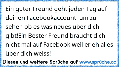 Ein guter Freund geht jeden Tag auf deinen Facebookaccount  um zu sehen ob es was neues über dich gibt!
Ein Bester Freund braucht dich nicht mal auf Facebook weil er eh alles über dich weiss! ♥