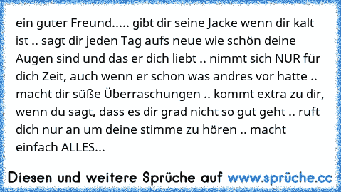 ein guter Freund...
.. gibt dir seine Jacke wenn dir kalt ist ♥
.. sagt dir jeden Tag aufs neue wie schön deine Augen sind und das er dich liebt ♥
.. nimmt sich NUR für dich Zeit, auch wenn er schon was andres vor hatte ♥
.. macht dir süße Überraschungen ♥
.. kommt extra zu dir, wenn du sagt, dass es dir grad nicht so gut geht ♥
.. ruft dich nur an um deine stimme zu hören ♥
.. macht einfach ALLES...