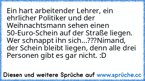 Ein hart arbeitender Lehrer, ein ehrlicher Politiker und der Weihnachtsmann sehen einen 50-Euro-Schein auf der Straße liegen. Wer schnappt ihn sich...???
Nimand, der Schein bleibt liegen, denn alle drei Personen gibt es gar nicht. :D