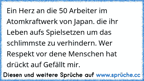 Ein Herz an die 50 Arbeiter im Atomkraftwerk von Japan. die ihr Leben aufs Spielsetzen um das schlimmste zu verhindern. Wer Respekt vor dene Menschen hat drückt auf Gefällt mir.