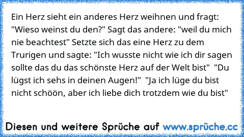 Ein Herz sieht ein anderes Herz weihnen und fragt: "Wieso weinst du den?" Sagt das andere: "weil du mich nie beachtest" Setzte sich das eine Herz zu dem Trurigen und sagte: "Ich wusste nicht wie ich dir sagen sollte das du das schönste Herz auf der Welt bist"  "Du lügst ich sehs in deinen Augen!"  "Ja ich lüge du bist nicht schöön, aber ich liebe dich trotzdem wie du bist"