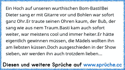 Ein Hoch auf unseren wurthischen Bom-Basti!
Bei Dieter sang er mit Gitarre vor und Bohlen war sofort ganz Ohr.
Er traute seinen Ohren kaum, der Bub, der sang wie aus nem Traum.
Basti kam auch sofort weiter, war meistens cool und immer heiter.
Er hätte eigentlich gewinnen müssen, die Mädels wollten ihn am liebsten küssen.
Doch ausgeschieden in der Show sieben, wir werden ihn auch trotzdem lieben...