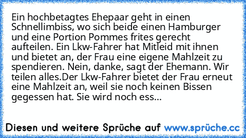 Ein hochbetagtes Ehepaar geht in einen Schnellimbiss, wo sich beide einen Hamburger und eine Portion Pommes frites gerecht aufteilen. Ein Lkw-Fahrer hat Mitleid mit ihnen und bietet an, der Frau eine eigene Mahlzeit zu spendieren. „Nein, danke”, sagt der Ehemann. „Wir teilen alles.”
Der Lkw-Fahrer bietet der Frau erneut eine Mahlzeit an, weil sie noch keinen Bissen gegessen hat. „Sie wird noch ...