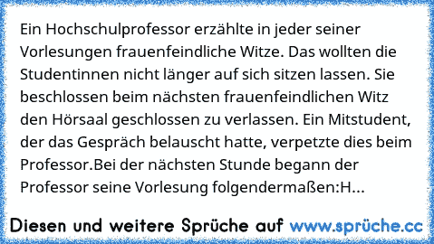 Ein Hochschulprofessor erzählte in jeder seiner Vorlesungen frauenfeindliche Witze. Das wollten die Studentinnen nicht länger auf sich sitzen lassen. Sie beschlossen beim nächsten frauenfeindlichen Witz den Hörsaal geschlossen zu verlassen. Ein Mitstudent, der das Gespräch belauscht hatte, verpetzte dies beim Professor.
Bei der nächsten Stunde begann der Professor seine Vorlesung folgendermaßen:
H...