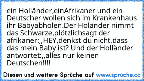 ein Holländer,einAfrikaner und ein Deutscher wollen sich im Krankenhaus ihr Baby
abholen.Der Holänder nimmt das Schwarze,plötzlich
sagt der afrikaner:,,HEY,denkst du nicht,dass das mein Baby ist´´? Und der Holländer antwortet:,,
alles nur keinen Deutschen´´!!!!