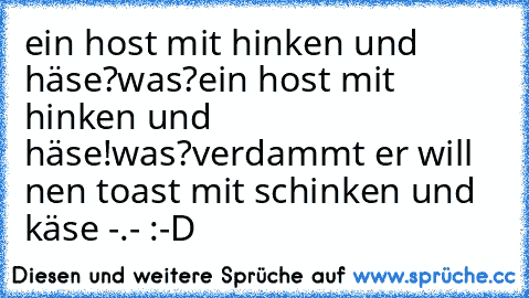 ein host mit hinken und häse?
was?
ein host mit hinken und häse!
was?
verdammt er will nen toast mit schinken und käse -.- :-D