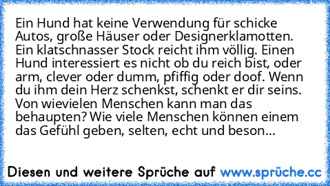 Ein Hund hat keine Verwendung für schicke Autos, große Häuser oder Designerklamotten. Ein klatschnasser Stock reicht ihm völlig. Einen Hund interessiert es nicht ob du reich bist, oder arm, clever oder dumm, pfiffig oder doof. Wenn du ihm dein Herz schenkst, schenkt er dir seins. Von wievielen Menschen kann man das behaupten? Wie viele Menschen können einem das Gefühl geben, selten, echt und be...