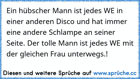 Ein hübscher Mann ist jedes WE in einer anderen Disco und hat immer eine andere Schlampe an seiner Seite. Der tolle Mann ist jedes WE mit der gleichen Frau unterwegs.! ♥