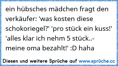 ein hübsches mädchen fragt den verkäufer: 'was kosten diese schokoriegel?' 'pro stück ein kuss!' 'alles klar ich nehm 5 stück..- meine oma bezahlt!' :D haha