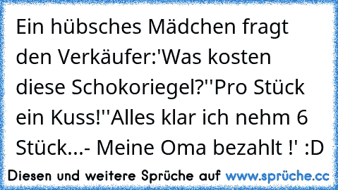 Ein hübsches Mädchen fragt den Verkäufer:
'Was kosten diese Schokoriegel?'
'Pro Stück ein Kuss!'
'Alles klar ich nehm 6 Stück...- Meine Oma bezahlt !' :D