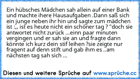 Ein hübsches Mädchen sah allein auf einer Bank und machte ihere Hausaufgaben .
Dann saß sich ein junge neben ihr hin und sagte zum mädchen ist :,, ist es heute nicht ein schöner tag ? "
doch sie antwortet nicht zurück ...
einn paar minuten vergingen und er sah sie an und fragte dann könnte ich kurz dein stif leihen ?
sie zeigte nur fragent auf denn stift und gab ihm es ..
am nächsten tag sah si...