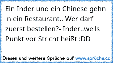 Ein Inder und ein Chinese gehn in ein Restaurant.. Wer darf zuerst bestellen?
- Inder..
weils Punkt vor Stricht heißt :DD