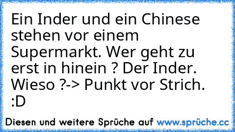 Ein Inder und ein Chinese stehen vor einem Supermarkt. Wer geht zu erst in hinein ? Der Inder. Wieso ?
-> Punkt vor Strich. :D